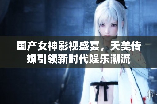 國產女神影視盛宴，天美傳媒引領新時代娛樂潮流