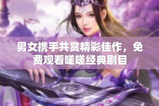 男女?dāng)y手共賞精彩佳作，免費觀看嗟嗟經(jīng)典劇目