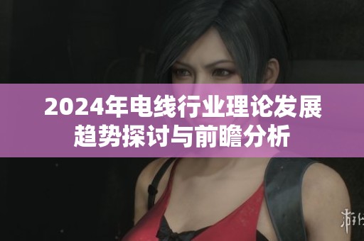 2024年電線行業理論發展趨勢探討與前瞻分析