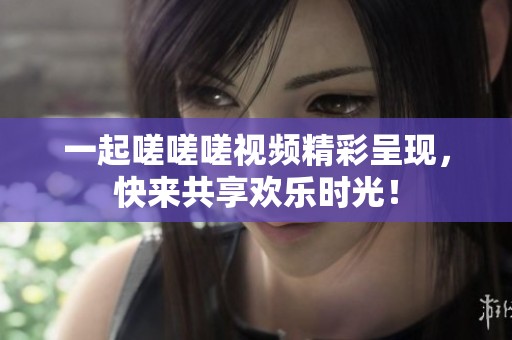 一起嗟嗟嗟視頻精彩呈現，快來共享歡樂時光！