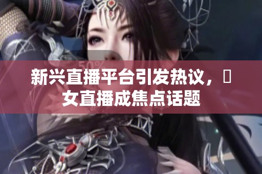 新興直播平臺引發熱議，祼女直播成焦點話題