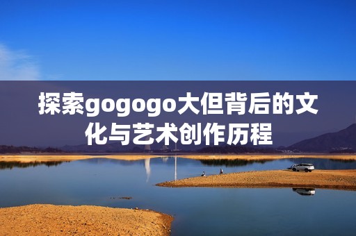 探索gogogo大但背后的文化與藝術創作歷程