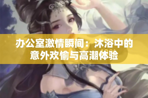 辦公室激情瞬間：沐浴中的意外歡愉與高潮體驗