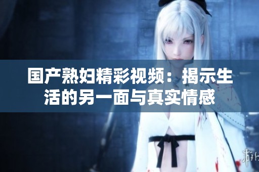國產熟婦精彩視頻：揭示生活的另一面與真實情感