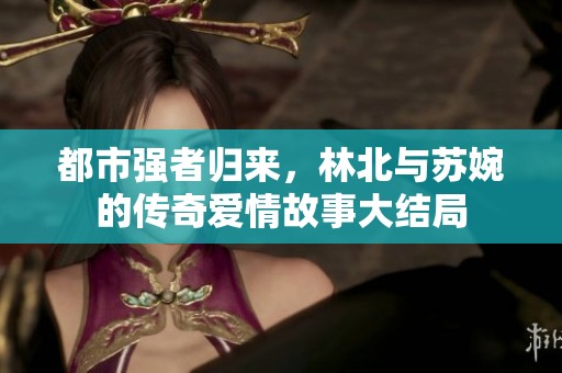 都市強(qiáng)者歸來，林北與蘇婉的傳奇愛情故事大結(jié)局
