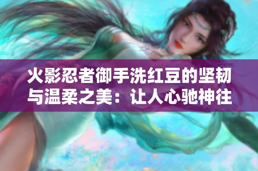 火影忍者御手洗紅豆的堅韌與溫柔之美：讓人心馳神往的魅力探秘