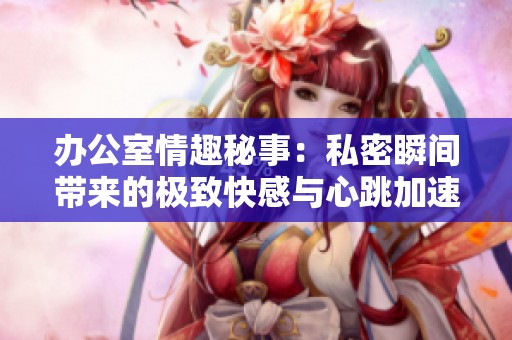 辦公室情趣秘事：私密瞬間帶來的極致快感與心跳加速體驗
