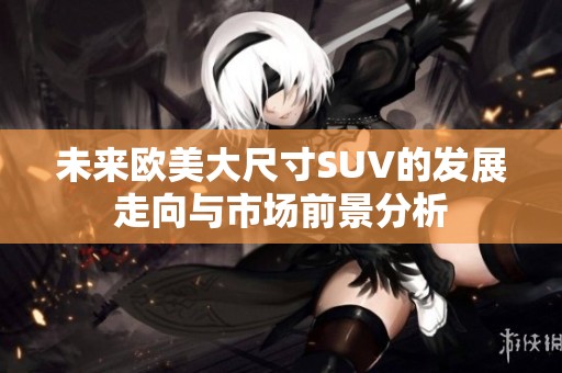 未來(lái)歐美大尺寸SUV的發(fā)展走向與市場(chǎng)前景分析
