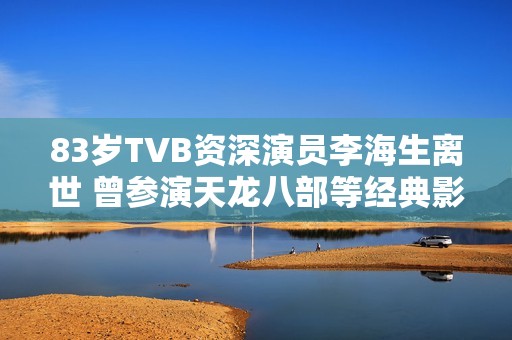 83歲TVB資深演員李海生離世 曾參演天龍八部等經典影視作品