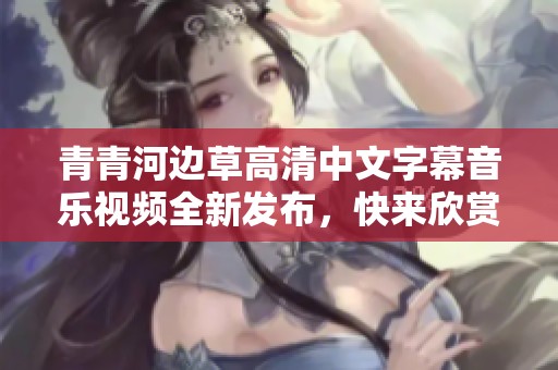 青青河邊草高清中文字幕音樂視頻全新發(fā)布，快來欣賞！
