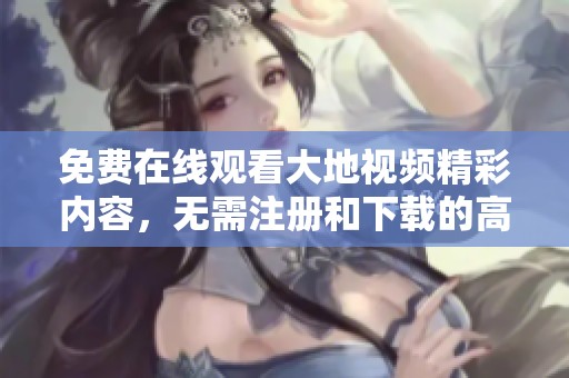 免費在線觀看大地視頻精彩內容，無需注冊和下載的高質量平臺