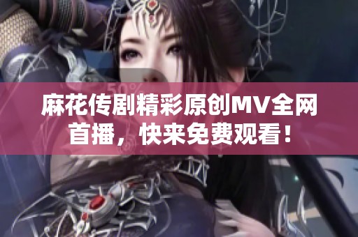 麻花傳劇精彩原創MV全網首播，快來免費觀看！