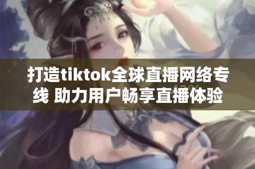 打造tiktok全球直播網絡專線 助力用戶暢享直播體驗