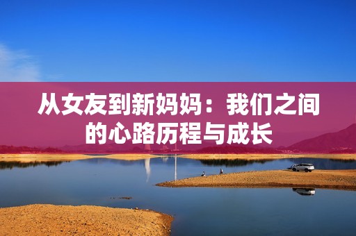 從女友到新媽媽：我們之間的心路歷程與成長