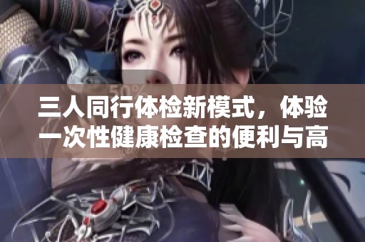 三人同行體檢新模式，體驗(yàn)一次性健康檢查的便利與高效
