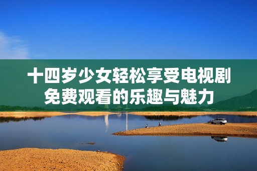 十四歲少女輕松享受電視劇免費(fèi)觀看的樂趣與魅力