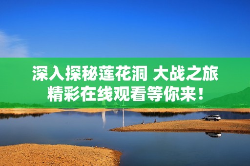 深入探秘蓮花洞 大戰之旅精彩在線觀看等你來！