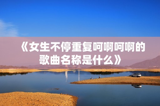 《女生不停重復呵啊呵啊的歌曲名稱是什么》