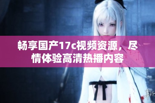 暢享國產17c視頻資源，盡情體驗高清熱播內容