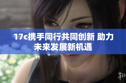 17c攜手同行共同創(chuàng)新 助力未來發(fā)展新機(jī)遇