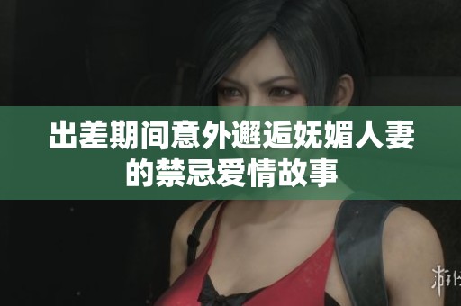出差期間意外邂逅嫵媚人妻的禁忌愛情故事