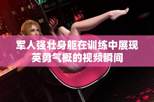 軍人強壯身軀在訓練中展現英勇氣概的視頻瞬間