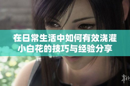 在日常生活中如何有效澆灌小白花的技巧與經驗分享