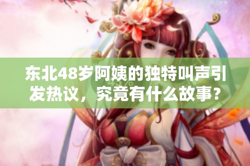 東北48歲阿姨的獨特叫聲引發熱議，究竟有什么故事？
