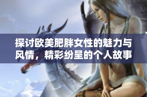 探討歐美肥胖女性的魅力與風(fēng)情，精彩紛呈的個(gè)人故事分享