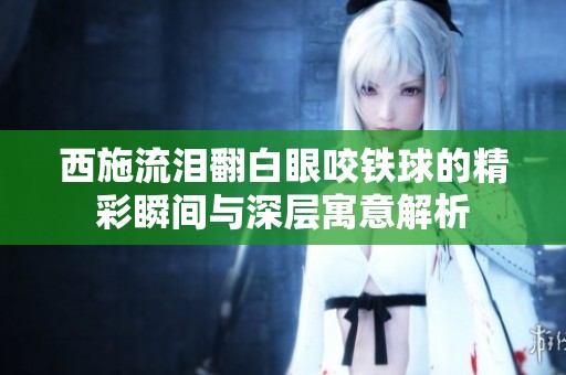 西施流淚翻白眼咬鐵球的精彩瞬間與深層寓意解析