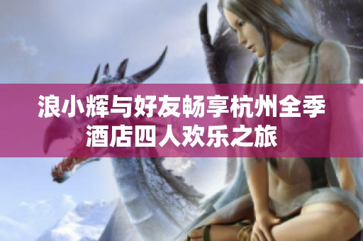 浪小輝與好友暢享杭州全季酒店四人歡樂之旅