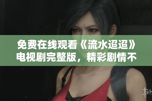 免費在線觀看《流水迢迢》電視劇完整版，精彩劇情不容錯過