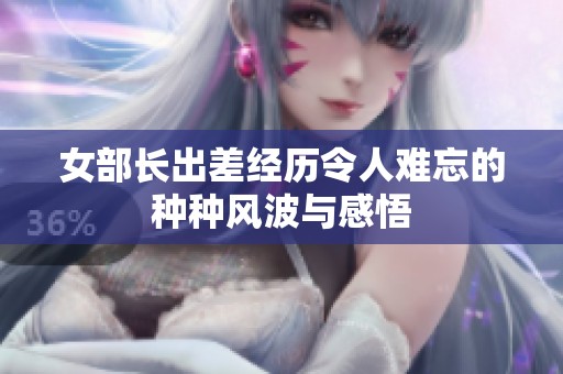 女部長(zhǎng)出差經(jīng)歷令人難忘的種種風(fēng)波與感悟