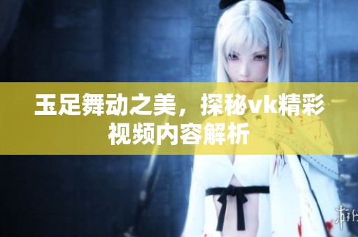 玉足舞動之美，探秘vk精彩視頻內容解析