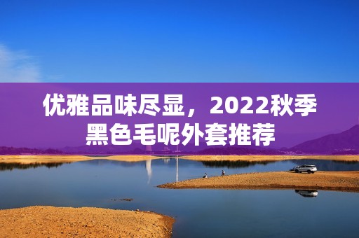 優雅品味盡顯，2022秋季黑色毛呢外套推薦