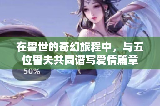 在獸世的奇幻旅程中，與五位獸夫共同譜寫愛情篇章