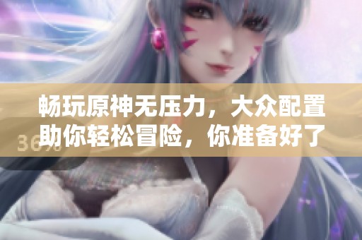 暢玩原神無壓力，大眾配置助你輕松冒險，你準備好了嗎