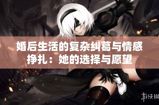 婚后生活的復(fù)雜糾葛與情感掙扎：她的選擇與愿望