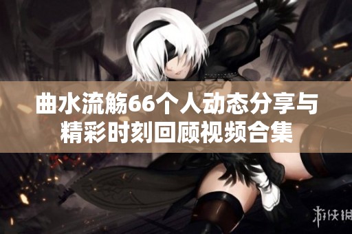 曲水流觴66個(gè)人動(dòng)態(tài)分享與精彩時(shí)刻回顧視頻合集