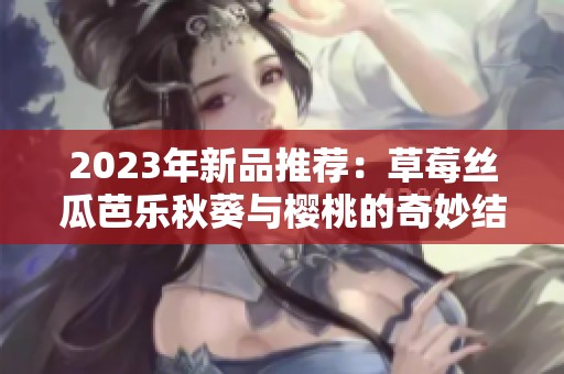 2023年新品推薦：草莓絲瓜芭樂秋葵與櫻桃的奇妙結合