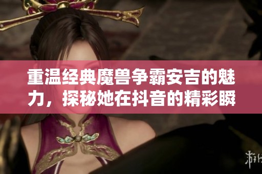 重溫經典魔獸爭霸安吉的魅力，探秘她在抖音的精彩瞬間