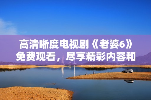 高清晰度電視劇《老婆6》免費觀看，盡享精彩內容和情節分析