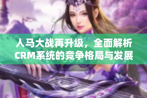 人馬大戰再升級，全面解析CRM系統的競爭格局與發展趨勢