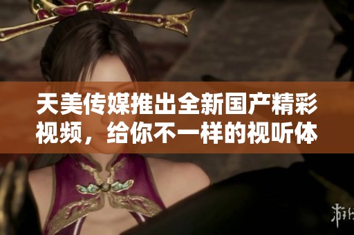 天美傳媒推出全新國產(chǎn)精彩視頻，給你不一樣的視聽體驗