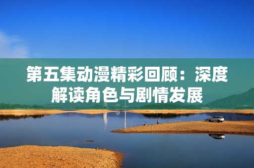 第五集動漫精彩回顧：深度解讀角色與劇情發展
