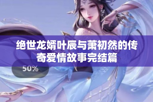 絕世龍婿葉辰與蕭初然的傳奇愛情故事完結篇