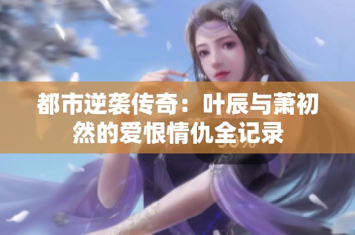 都市逆襲傳奇：葉辰與蕭初然的愛恨情仇全記錄