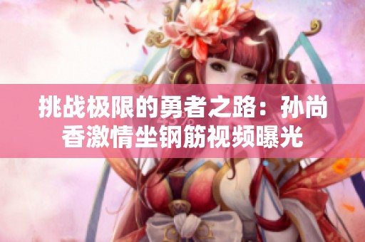 挑戰極限的勇者之路：孫尚香激情坐鋼筋視頻曝光