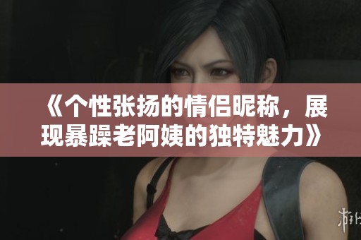 《個性張揚的情侶昵稱，展現暴躁老阿姨的獨特魅力》