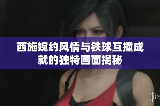 西施婉約風情與鐵球互撞成就的獨特畫面揭秘